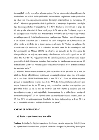 incapacidad, por lo general en el área motora. En los países más industrializados, la
tendencia de los índices de incapacidad ha disminuido en las personas de 60 y más años
de edad, pero proporcionalmente aumenta de manera importante en los mayores de 85
años30
. Mientras que para el total de la población el porcentaje de personas con algún
tipo de discapacidad es de alrededor de 2, el 40 % de ellas se concentra en el grupo de
60 años y más, y la mitad de éstas, en el grupo de 70 años y más. Por lo que respecta a
las discapacidades auditivas, más de la mitad se encuentran en la población de 60 años
en adelante, pero 40 % del total se registran en el grupo de 70 años y más. Con respecto
a las visuales y motoras, casi la mitad de los casos se registran en la población de 60
años y más, y alrededor de la tercera parte, en el grupo de 70 años en adelante. De
acuerdo con los resultados de la Encuesta Nacional sobre la Sociodemografía del
Envejecimiento en México (1994), se observa un aumento en la proporción de
discapacidad en las mujeres con respecto a los hombres, sobre todo a partir de los 85
años: 86.8 % y 59.7 %, respectivamente. En términos generales, se observa una mayor
proporción de individuos con deterioro funcional en las localidades con menos de 15
mil habitantes y entre las personas que no son derechohabientes de los distintos sistemas
de seguridad social31
.
Al momento de la admisión hospitalaria, más de la mitad de los pacientes de 70 años de
edad que fueron admitidos por enfermedad son dependientes en una o más actividades
de la vida diaria. Desde la admisión hasta el alta, 25 % a 35 % de los adultos mayores
pierden la independencia en una o más de las AVD. La declinación funcional ocurre con
mayor frecuencia en los de 75 años y más, en aquellos con deterioro cognitivo que
presentan menos de 15 de los 21 reactivos del mini mental y aquellos que son
dependientes en dos o más actividades instrumentales de la vida diaria, previas al
momento del ingreso8
. De los supervivientes de enfermedad vascular cerebral, entre un
15 % a 30 % no serán capaces de deambular de forma independiente y de un 50 % a
65 % requerirán asistencia en la realización de las AVD32
.
CAUSAS DE INMOVILIDAD
a) Factores que favorecen su aparición
Sociales: la jubilación, hecho trascendente donde una elevada proporción de individuos
no supera la fase de desencanto y caen en un estado de depresión profunda y prolongada
 