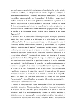 que conlleva a una regresión intelectual, psíquica y física. La familia, por dos actitudes
opuestas: el abandono y la sobreprotección del anciano5
. La pérdida del empleo, de
actividades de esparcimiento y relaciones sociales (p.e., en migrantes), de capacidad
para cuidar a terceros, aptitudes para el autocuidado33
, de familiares o amigos (puede
producir alteración en la motivación, problemas administrativos y jurídicos de la
herencia, toxicomanías), el alejamiento de los hijos (nido vacío), cambio de casa (rompe
de forma a veces peligrosa el entorno, las costumbres y los puntos de referencia) y la
institucionalización, contribuyen a la pérdida del estímulo que proporciona la obligación
de atender a las necesidades propias, favorece cierto abandono, y una mayor
dependencia20
.
El maltrato o abuso en contra de los adultos mayores (físico, psicológico, económico,
sexual, etc.) puede conducir a la segregación y la exacerbación de patologías
establecidas34
. Otro de los aspectos que contribuye a la falta de detección tanto de
alteraciones mentales como trastornos orgánicos y, principalmente, de los grandes
síndromes geriátricos es el “viejismo” (denominado también ageismo, edatismo o
senilismo), que presupone que el envejecer es sinónimo de depresión, deterioro,
desnutrición, aislamiento, inmovilidad, etc., impidiendo al anciano la oportunidad de un
envejecimiento saludable35
. Considerando que estamos ante un derecho de segunda
generación, también llamado “programático”, porque su cumplimiento es progresivo y
está condicionado a los recursos con los que cuente cada uno de los estados, los factores
que originan la violación del derecho de protección a la salud son, sustancialmente, el
crecimiento demográfico de los últimos años, lo cual ha afectado la cobertura y calidad
de los servicios de salud; el incremento en la expectativa de vida; la errónea planeación
y deficientes mecanismos de supervisión y control; el inadecuado uso del equipo e
instalaciones médicas; un incremento en el número de víctimas de la inseguridad
pública, las cuales son canalizadas generalmente al sistema de salud pública;
“burocratización” e insensibilidad en la prestación del servicio; desorganización y
carencia de una verdadera ética médica36
.
El síndrome de invisibilidad surge cuando la sociedad y la familia dan la espalda a las
necesidades económicas, físicas y psicológicas del anciano. Por supuesto, la sensación
de no existir para los demás tiene graves consecuencias en el estado de ánimo del
individuo y puede llevar a un cuadro depresivo y conducir al suicidio, por lo que el
rápido incremento de frecuencia de los trastornos psíquicos se debe a la abundancia de
factores sociales nocivos como el aislamiento, la soledad afectiva, la subestimación
 