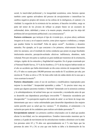 social, la inactividad profesional y la inseguridad económica; estos factores operan
también como agentes activadores del proceso de envejecimiento e intensifican los
cambios negativos propios del mismo en las esferas de la inteligencia, el carácter y la
vitalidad. La negación de la existencia de los ancianos, el hacerlos invisibles, surge en
parte del temor de los jóvenes de reflejar su propio futuro en un escenario de
enfermedad, dolor, debilidad y temor a la muerte propia, situación que los aleja del
problema del envejecimiento poblacional y sus consecuencias37
.
Factores extrínsecos: que incluyen el tipo de vivienda (p.e., en pisos altos), ambiente
inseguro en la casa y en el espacio exterior, como pisos rugosos o resbalosos, y rampas
que pueden limitar la movilidad6
. Falta de apoyo social33
. Accidentes y desastres
naturales. Por ejemplo, en lo que concierne a los primeros, relativamente frecuentes
entre los ancianos, son el resultado de ciertas conductas que ponen en juego facultades
intelectuales–atención, percepción-actitudes afectivas: indiferencia, abandono, mala
voluntad. Pero por otra parte se explican en gran medida por trastornos de la orientación,
vértigos, rigidez de los músculos y fragilidad del esqueleto. En el grupo examinado por
el National Health Survey, 33 % de los hombres y 23 % de las mujeres habían tenido en
el año un accidente que había determinado un día como mínimo de incapacidad. Entre
45 y 55 años se cuenta para 100,000 personas una media de 52 accidentes por año; por
encima de 75 años se eleva a 338. Se trata sobre todo de caídas dentro de la casa que a
veces acarrean la muerte38
.
Factores situacionales: como el uso de auxiliares y modificadores inapropiados para
mejorar la movilidad 6
. Incapacidad aprendida y caídas 33
. Es preciso tener muy en
cuenta que algunos pacientes tienden a “disfrutar” demasiado con la asistencia continua
y la sobredependencia; tal actitud tiene que ser reconocida y reconducida antes de que
se desarrolle una dependencia psicológica irreversible 24
. Ganancias secundarias por
discapacidad 33
. La percepción negativa del estado de salud es un factor de riesgo más
determinante que una o varias enfermedades para desarrollar dependencia (las mujeres
suelen percibir peor su salud que los varones) 29
. El abandono, el aislamiento o la
reclusión por parte de los cuidadores para realizar actividades personales 26
.
Envejecimiento natural: Los primeros cambios relacionados con la edad que pueden
afectar la movilidad, son los antropométricos. Estudios transversales muestran que la
estatura y el grado de movimiento de las articulaciones tienden a disminuir con la edad.
Las personas entre 65 y 74 años son aproximadamente un 3 % más bajas que las
personas de entre 18 y 24; se cree que este hecho se debe a la disminución de los
 