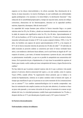 espacios en los discos intervertebrales y la cifosis asociada. Hay disminución de la
fuerza, la masa muscular y la reserva fisiológica, la cual combinada con enfermedades
agudas predisponen a los ancianos a la inmovilidad y la declinación funcional 8
. Hay
reducción de la sensibilidad propioceptiva, tiempo de reacción lento, merma de reflejos
correctores, alteraciones de los barorreceptores, descenso en la capacidad aeróbica
máxima, depresión, desamparo, falta de motivación33
.
La capacidad del cuerpo humano para utilizar la fuerza muscular llega a su punto
máximo entre los 20 y los 30 años, y desde ese momento disminuye constantemente con
la edad, de manera más significativa entre los 50 y los 60 años. Aproximadamente el
30 % de los hombres y el 50 % de las mujeres de entre 65 y 74 años no tenían la fuerza
muscular suficiente para levantar el 50 % de su peso corporal (Ashton, 1993). A los 70
años, los hombres son capaces de ejercer aproximadamente el 80 %, y las mujeres el
65 % de la fuerza muscular máxima de personas de 20 años de edad 13
. El individuo de
edad avanzada en posición sedente se caracteriza por tener el tronco reclinado hacia
atrás y con tendencia a deslizarse hacia delante, con lo cual forma un ángulo de 45° con
respecto al asiento, y por tanto, al intentar incorporarse o ponerse de pie, esta actividad
es prácticamente irrealizable, ya que no es posible la antepulsión tan característica del
tronco. En la posición de pie o bipedestación, el viejo tiene la necesidad de sujetarse al
frente, pues tiende a sufrir caídas por tener retropulsión del tronco y ligera flexión de las
rodillas5
.
No hay duda de que la postura corporal expresa más de lo que a primera vista pueda
parecer el universo afectivo-emocional del sujeto y, en este sentido, como lo expresa
Vayer (1982), cuando afirma “la organización tónico postural, que se traduce a la
actitud de bipedestación, sintetiza en el plano somático toda la historia del sujeto, al
tiempo que manifiesta lo que es la persona en un cierto momento de las comunicaciones
con su entorno”39
. Los cambios anatomofisiológicos de la marcha comprenden: una
base de sustentación más amplia (camina con los pies más abiertos), el caminar se hace
un poco más pausado y con menor elevación de los pies al momento de avanzar un pie
delante del otro, la velocidad permanece estable hasta aproximadamente los 70 años, y
después declina en 15 % por década para el patrón usual y 20 % para el máximo19,40
.
b) Factores desencadenantes
Enfermedades crónicas invalidantes
 