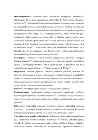 Musculoesqueléticas: metástasis óseas, osteoartritis, osteoporosis, osteomalacia,
deformidades de los pies, traumatismos, enfermedad de Paget, hernias abdomino-
pélvicas, etc.5,41
. Osteoartrosis de extremidades inferiores, fracturas recientes y antiguas
en extremidades pélvicas, enfermedad muscular primaria o debilidad muscular por
hipotiroidismo, trastornos dolorosos de los pies (onicolisis, onicocriptosis, onicogrifosis,
hiperqueratosis, hallux valgus, etc.), polimialgia reumática, artritis reumatoide, gota,
pesudogota33
. Padecimientos que causan dolor o dificultad para la marcha como
claudicación, estenosis espinal lumbar, etc.6
. El dolor muscular es una de las causas más
frecuentes de dolor intolerable y de limitación del movimiento; en los ancianos es causa
de inmovilidad severa41
. La fractura de cadera está asociada con el incremento de la
dependencia en las actividades de la vida diaria, lo cual es con frecuencia persistente e
incrementa el riego de institucionalización permanente6
.
Neurológicas: enfermedad vascular cerebral, hipoglucemia, Parkinson, neuropatía
diabética, lipotimias5,6
, deficiencia de vitamina B12, esclerosis múltiple y espondilosis
cervical. La neuralgia posherpética, rara en sujetos jóvenes, se presenta en más de la
mitad de los mayores de 60 años y el 75 % de los mayores de 70 años33,42
.
Psiquiátricas: ansiedad, depresión, demencia, síndrome poscaídas, trastornos del
sueño5
. La alteración de la cognición está asociada con alteraciones de la movilidad aún
después de controlar otras comorbilidades6
. Algunos individuos con esquizofrenia o
deficiencia mental son sometidos a encadenamientos, encierro forzado y abandono tanto
por parte de los familiares como de la comunidad.
Trastornos sensoriales: déficit auditivo y visual, glaucoma, cataratas5
.
Cardiovasculares: insuficiencia cardiaca congestiva, vasculopatía periférica,
miocardiopatía hipertrófica, cardiopatía isquémica5,33
. Se sabe que una de las causas de
muerte en un cuadro de trauma múltiple, inmovilidad y deshidratación, es la embolia
pulmonar43
.
Pulmonares: enfermedad pulmonar obstructiva crónica, enfermedad pulmonar
restrictiva33
. La trombosis venosa profunda y su complicación asociada, la embolia
pulmonar se encuentran en relación con la inmovilidad y los vuelos largos43
.
Alteraciones en la marcha y el equilibrio: síndrome de caídas, problemas podológicos,
etc.5
, alteraciones vestibulococleares, enfermedad de Méniére, debilidad general
(pérdida de reflejos posturales, neuropatía periférica debida a diabetes, alcohol o
malnutrición, anemia, alteraciones en los electrolitos), hipotensión ortostática o
 