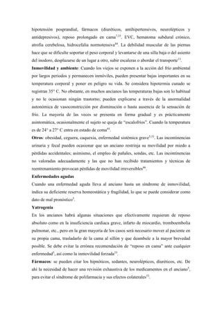 hipotensión posprandial, fármacos (diuréticos, antihipertensivos, neurolépticos y
antidepresivos), reposo prolongado en cama7,33
. EVC, hematoma subdural crónico,
atrofia cerebelosa, hidrocefalia normotensiva44
. La debilidad muscular de las piernas
hace que se dificulte soportar el peso corporal y levantarse de una silla baja o del asiento
del inodoro, desplazarse de un lugar a otro, subir escaleras o abordar el transporte13
.
Inmovilidad y ambiente: Cuando los viejos se exponen a la acción del frío ambiental
por largos periodos y permanecen inmóviles, pueden presentar bajas importantes en su
temperatura corporal y poner en peligro su vida. Se considera hipotermia cunado se
registran 35° C. No obstante, en muchos ancianos las temperaturas bajas son lo habitual
y no le ocasionan ningún trastorno; pueden explicarse a través de la anormalidad
autonómica de vasoconstricción por disminución o hasta ausencia de la sensación de
frío. La mayoría de las veces se presenta en forma gradual y es prácticamente
asintomática, ocasionalmente el sujeto se queja de “escalofríos”. Cuando la temperatura
es de 24° a 27° C entra en estado de coma45
.
Otros: obesidad, ceguera, caquexia, enfermedad sistémica grave5,33
. Las incontinencias
urinaria y fecal pueden ocasionar que un anciano restrinja su movilidad por miedo a
pérdidas accidentales; asimismo, el empleo de pañales, sondas, etc. Las incontinencias
no valoradas adecuadamente y las que no han recibido tratamientos y técnicas de
reentrenamiento provocan pérdidas de movilidad irreversibles46
.
Enfermedades agudas
Cuando una enfermedad aguda lleva al anciano hasta un síndrome de inmovilidad,
indica su deficiente reserva homeostática y fragilidad, lo que se puede considerar como
dato de mal pronóstico5
.
Yatrogenia
En los ancianos habrá algunas situaciones que efectivamente requieran de reposo
absoluto como en la insuficiencia cardiaca grave, infarto de miocardio, tromboembolia
pulmonar, etc., pero en la gran mayoría de los casos será necesario mover al paciente en
su propia cama, trasladarlo de la cama al sillón y que deambule a la mayor brevedad
posible. Se debe evitar la errónea recomendación de “reposo en cama” ante cualquier
enfermedad5
, así como la inmovilidad forzada33
.
Fármacos: se pueden citar los hipnóticos, sedantes, neurolépticos, diuréticos, etc. De
ahí la necesidad de hacer una revisión exhaustiva de los medicamentos en el anciano5
,
para evitar el síndrome de polifarmacia y sus efectos colaterales33
.
 