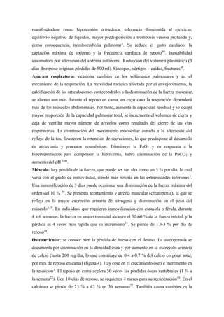 manifestándose como hipotensión ortostática, tolerancia disminuida al ejercicio,
equilibrio negativo de líquidos, mayor predisposición a trombosis venosa profunda y,
como consecuencia, tromboembolia pulmonar5
. Se reduce el gasto cardiaco, la
captación máxima de oxígeno y la frecuencia cardiaca de reposo49
. Inestabilidad
vasomotora por alteración del sistema autónomo. Reducción del volumen plasmático (3
días de reposo originan pérdidas de 500 ml). Síncopes, vértigos – caídas, fracturas48
.
Aparato respiratorio: ocasiona cambios en los volúmenes pulmonares y en el
mecanismo de la respiración. La movilidad torácica afectada por el envejecimiento, la
calcificación de las articulaciones costocondrales y la disminución de la fuerza muscular,
se alteran aun más durante el reposo en cama, en cuyo caso la respiración dependerá
más de los músculos abdominales. Por tanto, aumenta la capacidad residual y se ocupa
mayor proporción de la capacidad pulmonar total, se incrementa el volumen de cierre y
deja de ventilar mayor número de alvéolos como resultado del cierre de las vías
respiratorias. La disminución del movimiento mucociliar aunado a la alteración del
reflejo de la tos, favorecen la retención de secreciones, lo que predispone al desarrollo
de atelectasia y procesos neumónicos. Disminuye la PaO2 y en respuesta a la
hiperventilación para compensar la hipoxemia, habrá disminución de la PaCO2 y
aumento del pH 5,48
.
Músculo: hay pérdida de la fuerza, que puede ser tan alta como un 5 % por día, lo cual
varía con el grado de inmovilidad, siendo más notoria en las extremidades inferiores5
.
Una inmovilización de 3 días puede ocasionar una disminución de la fuerza máxima del
orden del 10 % 50
. Se presenta acortamiento y atrofia muscular (creatopenia), la que se
refleja en la mayor excreción urinaria de nitrógeno y disminución en el peso del
músculo5,19
. En individuos que requieren inmovilización con escayola o férula, durante
4 a 6 semanas, la fuerza en una extremidad alcanza el 30-60 % de la fuerza inicial, y la
pérdida es 4 veces más rápida que su incremento51
. Se pierde de 1.3-3 % por día de
reposo48
.
Osteoarticular: se conoce bien la pérdida de hueso con el desuso. La osteoporosis se
documenta por disminución en la densidad ósea y por aumento en la excreción urinaria
de calcio (hasta 200 mg/día, lo que constituye de 0.4 a 0.7 % del calcio corporal total,
por mes de reposo en cama) (figura 4). Hay cese en el crecimiento óseo e incremento en
la resorción5
. El reposo en cama acelera 50 veces las pérdidas óseas vertebrales (1 % a
la semana22
). Con 10 días de reposo, se requieren 4 meses para su recuperación48
. En el
calcáneo se pierde de 25 % a 45 % en 36 semanas22
. También causa cambios en la
 