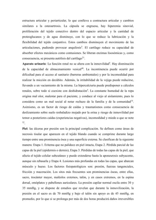 estructura articular y periarticular, lo que conlleva a contractura articular y cambios
similares a la osteoartrosis. La cápsula se engruesa, hay hiperemia sinovial,
proliferación del tejido conectivo dentro del espacio articular y la cantidad de
proteoglucanos y de agua disminuye, con lo que se reduce la lubricación y la
flexibilidad del tejido conjuntivo. Estos cambios disminuyen el movimiento de las
articulaciones, pudiendo provocar anquilosis5
. El cartílago reduce su capacidad de
absorber efectos mecánicos como contusiones. Se liberan enzimas lisosómicas y, como
consecuencia, se presenta autólisis del cartílago51
.
Aparato urinario: La función renal no se altera con la inmovilidad5
. Hay disminución
de la capacidad de almacenamiento vesical48
. La incontinencia puede ocurrir por
dificultad para el acceso al sanitario (barreras ambientales) y por la incomodidad para
realizar la micción en decúbito. Además, la irritabilidad de la vejiga puede reducirse,
llevando a un vaciamiento de la misma. La hipercalciuria puede predisponer a cálculos
renales, sobre todo si coexiste con deshidratación5
. La constante humedad de la ropa
origina mal olor, malestar para el paciente, y conduce al viejo al aislamiento, pues lo
considera como un mal social al notar rechazo de la familia y de la comunidad16
.
Asimismo, es un factor de riesgo de caídas y traumatismos como consecuencia de
deslizamiento sobre suelo resbaladizo mojado por la orina y riesgo de inmovilidad por
temor a posteriores caídas (experiencias negativas), incomodidad y miedo a que se note
52
.
Piel: las úlceras por presión son la principal complicación. Se definen como áreas de
necrosis tisular que aparecen en el tejido blando cuando se comprime durante largo
tiempo entre una prominencia ósea y una superficie externa. Se clasifican de la siguiente
manera: Etapa 1. Eritema que no palidece en piel intacta, Etapa 2. Pérdida parcial de las
capas de la piel (epidermis o dermis), Etapa 3. Pérdidas de todas las capas de la piel, que
afecta el tejido celular subcutáneo y puede extenderse hasta la aponeurosis subyacente,
aunque sin rebasarla y Etapa 4. Lesiones más profundas en todas las capas, que abarcan
músculo y hueso. Los factores fisiopatológicos son: presión, fuerzas tangenciales,
fricción y maceración. Los sitos más frecuentes son prominencias óseas, entre ellas,
sacro, trocánter mayor, maléolos externos, talón, y en casos extremos, en la espina
dorsal, omóplatos y pabellones auriculares. La presión capilar normal oscila entre 30 y
35 mmHg, y se dispone de estudios que revelan que durante la inmovilización, la
presión en el sacro es de 70 mmHg y bajo el talón sin apoyo es de 45 mmHg, en
promedio, por lo que si se prolonga por más de dos horas producirá daños irreversibles
 