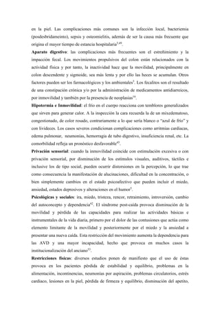 en la piel. Las complicaciones más comunes son la infección local, bacteriemia
(posdesbridameinto), sepsis y osteomielitis, además de ser la causa más frecuente que
origina el mayor tiempo de estancia hospitalaria5,49
.
Aparato digestivo: las complicaciones más frecuentes son el estreñimiento y la
impacción fecal. Los movimientos propulsivos del colon están relacionados con la
actividad física y por tanto, la inactividad hace que la movilidad, principalmente en
colon descendente y sigmoide, sea más lenta y por ello las heces se acumulan. Otros
factores pueden ser los farmacológicos y los ambientales5
. Los fecalitos son el resultado
de una constipación crónica y/o por la administración de medicamentos antidiarreicos,
por inmovilidad y también por la presencia de neoplasias16
.
Hipotermia e Inmovilidad: el frío en el cuerpo reacciona con temblores generalizados
que sirven para generar calor. A la inspección la cara recuerda la de un mixedematoso,
congestionado, de color rosado, contrariamente a lo que sería blanco o “azul de frío” y
con livideces. Los casos severos condicionan complicaciones como arritmias cardiacas,
edema pulmonar, neumonías, hemorragia de tubo digestivo, insuficiencia renal, etc. La
comorbilidad refleja un pronóstico desfavorable45
.
Privación sensorial: cuando la inmovilidad coincide con estimulación excesiva o con
privación sensorial, por disminución de los estímulos visuales, auditivos, táctiles e
inclusive los de tipo social, pueden ocurrir distorsiones en la percepción, lo que trae
como consecuencia la manifestación de alucinaciones, dificultad en la concentración, o
bien simplemente cambios en el estado psicoafectivo que pueden incluir el miedo,
ansiedad, estados depresivos y alteraciones en el humor5
.
Psicológicas y sociales: ira, miedo, tristeza, rencor, retraimiento, introversión, cambio
del autoconcepto y dependencia42
. El síndrome post-caída provoca disminución de la
movilidad y pérdida de las capacidades para realizar las actividades básicas e
instrumentales de la vida diaria, primero por el dolor de las contusiones que actúa como
elemento limitante de la movilidad y posteriormente por el miedo y la ansiedad a
presentar una nueva caída. Esta restricción del movimiento aumenta la dependencia para
las AVD y una mayor incapacidad, hecho que provoca en muchos casos la
institucionalización del anciano53
.
Restricciones físicas: diversos estudios ponen de manifiesto que el uso de éstas
provoca en los pacientes pérdida de estabilidad y equilibrio, problemas en la
alimentación, incontinencias, neumonías por aspiración, problemas circulatorios, estrés
cardiaco, lesiones en la piel, pérdida de firmeza y equilibrio, disminución del apetito,
 
