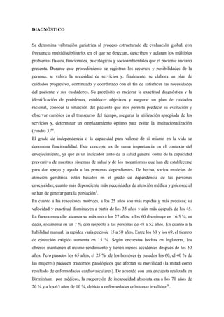 DIAGNÓSTICO
Se denomina valoración geriátrica al proceso estructurado de evaluación global, con
frecuencia multidisciplinario, en el que se detectan, describen y aclaran los múltiples
problemas físicos, funcionales, psicológicos y socioambientales que el paciente anciano
presenta. Durante este procedimiento se registran los recursos y posibilidades de la
persona, se valora la necesidad de servicios y, finalmente, se elabora un plan de
cuidados progresivo, continuado y coordinado con el fin de satisfacer las necesidades
del paciente y sus cuidadores. Su propósito es mejorar la exactitud diagnóstica y la
identificación de problemas, establecer objetivos y asegurar un plan de cuidados
racional, conocer la situación del paciente que nos permita predecir su evolución y
observar cambios en el transcurso del tiempo, asegurar la utilización apropiada de los
servicios y, determinar un emplazamiento óptimo para evitar la institucionalización
(cuadro 3)46
.
El grado de independencia o la capacidad para valerse de sí mismo en la vida se
denomina funcionalidad. Este concepto es de suma importancia en el contexto del
envejecimiento, ya que es un indicador tanto de la salud general como de la capacidad
preventiva de nuestros sistemas de salud y de los mecanismos que han de establecerse
para dar apoyo y ayuda a las personas dependientes. De hecho, varios modelos de
atención geriátrica están basados en el grado de dependencia de las personas
envejecidas; cuanto más dependiente más necesidades de atención médica y psicosocial
se han de generar para la población1
.
En cuanto a las reacciones motrices, a los 25 años son más rápidas y más precisas; su
velocidad y exactitud disminuyen a partir de los 35 años y aún más después de los 45.
La fuerza muscular alcanza su máximo a los 27 años; a los 60 disminuye en 16.5 %, es
decir, solamente en un 7 % con respecto a las personas de 48 a 52 años. En cuanto a la
habilidad manual, la rapidez varía poco de 15 a 50 años. Entre los 60 y los 69, el tiempo
de ejecución exigido aumenta en 15 %. Según encuestas hechas en Inglaterra, los
obreros mantienen el mismo rendimiento y tienen menos accidentes después de los 50
años. Pero pasados los 65 años, el 25 % de los hombres (y pasados los 60, el 40 % de
las mujeres) padecen trastornos patológicos que afectan su movilidad (la mitad como
resultado de enfermedades cardiovasculares). De acuerdo con una encuesta realizada en
Birminham por médicos, la proporción de incapacidad absoluta era a los 70 años de
20 % y a los 65 años de 10 %, debido a enfermedades crónicas o invalidez38
.
 