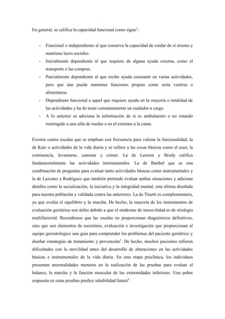 En general, se califica la capacidad funcional como sigue1
:
- Funcional o independiente al que conserva la capacidad de cuidar de sí mismo y
mantiene lazos sociales.
- Inicialmente dependiente al que requiere de alguna ayuda externa, como el
transporte o las compras.
- Parcialmente dependiente al que recibe ayuda constante en varias actividades,
pero que aún puede mantener funciones propias como sería vestirse o
alimentarse.
- Dependiente funcional a aquel que requiere ayuda en la mayoría o totalidad de
las actividades y ha de tener constantemente un cuidador a cargo.
- A lo anterior se adiciona la información de si es ambulatorio o no estando
restringido a una silla de ruedas o en el extremo a la cama.
Existen cuatro escalas que se emplean con frecuencia para valorar la funcionalidad, la
de Katz o actividades de la vida diaria y se refiere a las cosas básicas como el aseo, la
continencia, levantarse, caminar y comer. La de Lawton y Brody califica
fundamentalmente las actividades instrumentales. La de Barthel que es una
combinación de preguntas para evaluar tanto actividades básicas como instrumentales y
la de Lazcano y Rodríguez que también pretende evaluar ambas situaciones y adiciona
detalles como la socialización, la iniciativa y la integridad mental; esta última diseñada
para nuestra población y validada contra las anteriores. La de Tinetti es complementaria,
ya que evalúa el equilibrio y la marcha. De hecho, la mayoría de los instrumentos de
evaluación geriátrica son útiles debido a que el síndrome de inmovilidad es de etiología
multifactorial. Recordemos que las escalas no proporcionan diagnósticos definitivos,
sino que son elementos de escrutinio, evaluación e investigación que proporcionan al
equipo gerontológico una guía para comprender los problemas del paciente geriátrico y
diseñar estrategias de tratamiento y prevención1
. De hecho, muchos pacientes refieren
dificultades con la movilidad antes del desarrollo de alteraciones en las actividades
básicas e instrumentales de la vida diaria. En esta etapa preclínica, los individuos
presentan anormalidades menores en la realización de las pruebas para evaluar el
balance, la marcha y la función muscular de las extremidades inferiores. Una pobre
respuesta en estas pruebas predice inhabilidad futura6
.
 