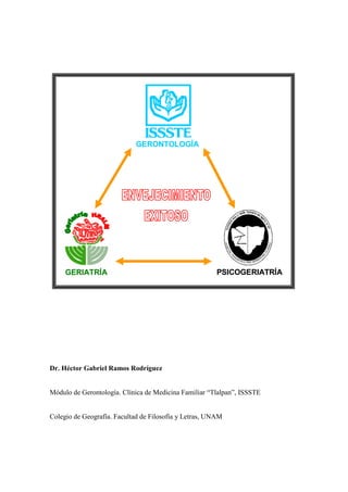 Dr. Héctor Gabriel Ramos Rodríguez
Módulo de Gerontología. Clínica de Medicina Familiar “Tlalpan”, ISSSTE
Colegio de Geografía. Facultad de Filosofía y Letras, UNAM
GERIATRÍA PSICOGERIATRÍA
GERONTOLOGÍA
GERIATRÍA PSICOGERIATRÍA
GERONTOLOGÍA
GERIATRÍA PSICOGERIATRÍA
GERONTOLOGÍA
GERIATRÍA PSICOGERIATRÍA
GERONTOLOGÍA
 
