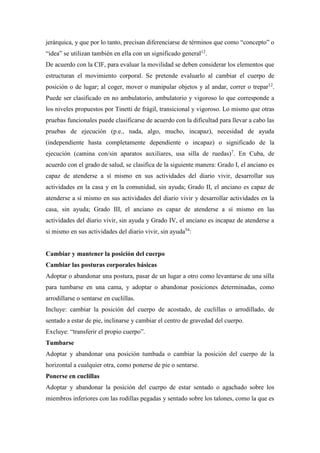 jerárquica, y que por lo tanto, precisan diferenciarse de términos que como “concepto” o
“idea” se utilizan también en ella con un significado general12
.
De acuerdo con la CIF, para evaluar la movilidad se deben considerar los elementos que
estructuran el movimiento corporal. Se pretende evaluarlo al cambiar el cuerpo de
posición o de lugar; al coger, mover o manipular objetos y al andar, correr o trepar12
.
Puede ser clasificado en no ambulatorio, ambulatorio y vigoroso lo que corresponde a
los niveles propuestos por Tinetti de frágil, transicional y vigoroso. Lo mismo que otras
pruebas funcionales puede clasificarse de acuerdo con la dificultad para llevar a cabo las
pruebas de ejecución (p.e., nada, algo, mucho, incapaz), necesidad de ayuda
(independiente hasta completamente dependiente o incapaz) o significado de la
ejecución (camina con/sin aparatos auxiliares, usa silla de ruedas)7
. En Cuba, de
acuerdo con el grado de salud, se clasifica de la siguiente manera: Grado I, el anciano es
capaz de atenderse a sí mismo en sus actividades del diario vivir, desarrollar sus
actividades en la casa y en la comunidad, sin ayuda; Grado II, el anciano es capaz de
atenderse a sí mismo en sus actividades del diario vivir y desarrollar actividades en la
casa, sin ayuda; Grado III, el anciano es capaz de atenderse a sí mismo en las
actividades del diario vivir, sin ayuda y Grado IV, el anciano es incapaz de atenderse a
si mismo en sus actividades del diario vivir, sin ayuda54
:
Cambiar y mantener la posición del cuerpo
Cambiar las posturas corporales básicas
Adoptar o abandonar una postura, pasar de un lugar a otro como levantarse de una silla
para tumbarse en una cama, y adoptar o abandonar posiciones determinadas, como
arrodillarse o sentarse en cuclillas.
Incluye: cambiar la posición del cuerpo de acostado, de cuclillas o arrodillado, de
sentado a estar de pie, inclinarse y cambiar el centro de gravedad del cuerpo.
Excluye: “transferir el propio cuerpo”.
Tumbarse
Adoptar y abandonar una posición tumbada o cambiar la posición del cuerpo de la
horizontal a cualquier otra, como ponerse de pie o sentarse.
Ponerse en cuclillas
Adoptar y abandonar la posición del cuerpo de estar sentado o agachado sobre los
miembros inferiores con las rodillas pegadas y sentado sobre los talones, como la que es
 