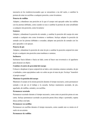 necesaria en los inodoros/excusados que se encuentran a ras del suelo, o cambiar la
postura de estar en cuclillas a cualquier posición, como levantarse.
Ponerse de rodillas
Adoptar y abandonar una posición en la que el cuerpo está apoyado sobre las rodillas
con las piernas dobladas, como cuando se reza o cambiar la postura de estar arrodillado
a cualquier otra posición, como levantarse
Sentarse
Adoptar y abandonar la posición de sentado, y cambiar la posición del cuerpo de estar
sentado a cualquier otra como levantarse o tumbarse. Incluye adoptar la posición de
sentado con las piernas dobladas o cruzadas; adoptar una posición de sentado con los
pies apoyados o sin apoyar.
Ponerse de pie
Adoptar y abandonar la posición de estar de pie o cambiar la posición corporal de estar
de pie a cualquier otra posición como tumbarse o sentarse.
Inclinarse
Inclinarse hacia delante o hacia un lado, como al hacer una reverencia o al agacharse
para alcanzar un objeto.
Cambiar el centro de gravedad del cuerpo
Colocar o desplazar el peso corporal de un lado a otro mientras estamos sentados, de pie
o tumbados, como apoyándose cada vez sobre un pie al estar de pie. Excluye “transferir
el propio cuerpo”.
Mantener la posición del cuerpo
Mantener el cuerpo en la misma posición durante el tiempo necesario, como permanecer
sentado o de pie en el trabajo o la escuela. Incluye mantenerse acostado, de pie,
agachado, de rodillas, sentado y en cuclillas.
Permanecer acostado
Permanecer acostado durante el tiempo necesario, como estar en posición prona en una
cama. Incluye permanecer acostado en posición prona (boca abajo o postrado), supina
(boca arriba) o de lado.
Permanecer en cuclillas
Permanecer en cuclillas durante el tiempo necesario, como cuando uno se sienta en el
suelo sin un asiento.
Permanecer de rodillas
 