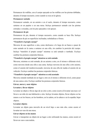Permanecer de rodillas, con el cuerpo apoyado en las rodillas con las piernas dobladas,
durante el tiempo necesario, como cuando se reza en la iglesia.
Permanecer sentado
Permanecer sentado, en un asiento o en el suelo, durante el tiempo necesario, como
sentarse en un pupitre o en una mesa. Incluye permanecer sentado con las piernas
estiradas o cruzadas, con los pies apoyados o sin apoyar.
Permanecer de pie
Permanecer de pie, durante el tiempo necesario, como cuando se hace fila. Incluye
permanecer de pie en superficies inclinadas, resbaladizas o firmes.
“Transferir el propio cuerpo”
Moverse de una superficie a otra, como deslizarse a lo largo de un banco o pasar de
estar sentado en la cama a sentarse en una silla, sin cambiar la posición del cuerpo.
Incluye “transferir el propio cuerpo” mientras se está sentado o tumbado. Excluye
cambiar las posturas corporales básicas.
“Transferir el propio cuerpo” mientras se está sentado
Moverse, mientras se está sentado, de un asiento a otro, en el mismo o diferente nivel,
como moverse desde una silla a una cama. Incluye moverse de una silla a otro asiento,
como el asiento del inodoro/excusado; moverse de una silla de ruedas al asiento de un
vehículo. Excluye cambiar las posturas corporales básicas.
“Transferir el propio cuerpo” mientras se está acostado
Moverse estando tumbado de un lugar a otro en el mismo o diferente nivel, como pasar
de una cama a otra. Excluye cambiar las posturas corporales básicas.
Llevar, mover y usar objetos
Levantar y llevar objetos
Levantar un objeto o llevar algo de un sitio a otro, como ocurre al levantar una taza o al
llevar a un niño de una habitación a otra. Incluye levantar objetos, llevar objetos en las
manos o en los brazos, en los hombros, en la cadera, en la cabeza o en la espalda; bajar
objetos.
Levantar objetos
Levantar un objeto para moverlo de un nivel bajo a uno más alto, como ocurre al
levantar un vaso de una mesa.
Llevar objetos en las manos
Llevar o transportar un objeto de un lugar a otro utilizando las manos, como ocurre al
llevar un vaso o una maleta.
 