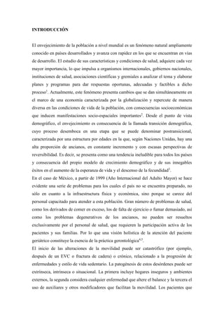 INTRODUCCIÓN
El envejecimiento de la población a nivel mundial es un fenómeno natural ampliamente
conocido en países desarrollados y avanza con rapidez en los que se encuentran en vías
de desarrollo. El estudio de sus características y condiciones de salud, adquiere cada vez
mayor importancia, lo que impulsa a organismos internacionales, gobiernos nacionales,
instituciones de salud, asociaciones científicas y gremiales a analizar el tema y elaborar
planes y programas para dar respuestas oportunas, adecuadas y factibles a dicho
proceso1
. Actualmente, este fenómeno presenta cambios que se dan simultáneamente en
el marco de una economía caracterizada por la globalización y repercute de manera
diversa en las condiciones de vida de la población, con consecuencias socioeconómicas
que inducen manifestaciones socio-espaciales importantes2
. Desde el punto de vista
demográfico, el envejecimiento es consecuencia de la llamada transición demográfica,
cuyo proceso desemboca en una etapa que se puede denominar postransicional,
caracterizada por una estructura por edades en la que, según Naciones Unidas, hay una
alta proporción de ancianos, en constante incremento y con escasas perspectivas de
reversibilidad. Es decir, se presenta como una tendencia ineludible para todos los países
y consecuencia del propio modelo de crecimiento demográfico y de sus innegables
éxitos en el aumento de la esperanza de vida y el descenso de la fecundidad3
.
En el caso de México, a partir de 1999 (Año Internacional del Adulto Mayor) se hace
evidente una serie de problemas para los cuales el país no se encuentra preparado, no
sólo en cuanto a la infraestructura física y económica, sino porque se carece del
personal capacitado para atender a esta población. Gran número de problemas de salud,
como los derivados de comer en exceso, los de falta de ejercicio o fumar demasiado, así
como los problemas degenerativos de los ancianos, no pueden ser resueltos
exclusivamente por el personal de salud, que requieren la participación activa de los
pacientes y sus familias. Por lo que una visión holística de la atención del paciente
geriátrico constituye la esencia de la práctica gerontológica4,5
.
El inicio de las alteraciones de la movilidad puede ser catastrófico (por ejemplo,
después de un EVC o fractura de cadera) o crónico, relacionado a la progresión de
enfermedades y estilo de vida sedentario. La patogénesis de estos desórdenes puede ser
extrínseca, intrínseca o situacional. La primera incluye hogares inseguros y ambientes
externos, la segunda considera cualquier enfermedad que altere el balance y la tercera el
uso de auxiliares y otros modificadores que facilitan la movilidad. Los pacientes que
 