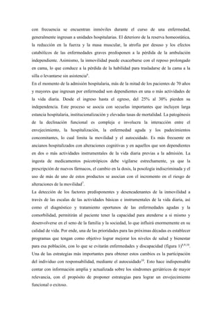 con frecuencia se encuentran inmóviles durante el curso de una enfermedad,
generalmente ingresan a unidades hospitalarias. El deterioro de la reserva homeostática,
la reducción en la fuerza y la masa muscular, la atrofia por desuso y los efectos
catabólicos de las enfermedades graves predisponen a la pérdida de la ambulación
independiente. Asimismo, la inmovilidad puede exacerbarse con el reposo prolongado
en cama, lo que conduce a la pérdida de la habilidad para trasladarse de la cama a la
silla o levantarse sin asistencia6
.
En el momento de la admisión hospitalaria, más de la mitad de los pacientes de 70 años
y mayores que ingresan por enfermedad son dependientes en una o más actividades de
la vida diaria. Desde el ingreso hasta el egreso, del 25% al 30% pierden su
independencia. Este proceso se asocia con secuelas importantes que incluyen larga
estancia hospitalaria, institucionalización y elevadas tasas de mortalidad. La patogénesis
de la declinación funcional es compleja e involucra la interacción entre el
envejecimiento, la hospitalización, la enfermedad aguda y los padecimientos
concomitantes, lo cual limita la movilidad y el autocuidado. Es más frecuente en
ancianos hospitalizados con alteraciones cognitivas y en aquellos que son dependientes
en dos o más actividades instrumentales de la vida diaria previas a la admisión. La
ingesta de medicamentos psicotrópicos debe vigilarse estrechamente, ya que la
prescripción de nuevos fármacos, el cambio en la dosis, la posología indiscriminada y el
uso de más de uno de estos productos se asocian con el incremento en el riesgo de
alteraciones de la movilidad7
.
La detección de los factores predisponentes y desencadenantes de la inmovilidad a
través de las escalas de las actividades básicas e instrumentales de la vida diaria, así
como el diagnóstico y tratamiento oportunos de las enfermedades agudas y la
comorbilidad, permitirán al paciente tener la capacidad para atenderse a si mismo y
desenvolverse en el seno de la familia y la sociedad, lo que influirá enormemente en su
calidad de vida. Por ende, una de las prioridades para las próximas décadas es establecer
programas que tengan como objetivo lograr mejorar los niveles de salud y bienestar
para esa población, con lo que se evitarán enfermedades y discapacidad (figura 1)8,9,10
.
Una de las estrategias más importantes para obtener estos cambios es la participación
del individuo con responsabilidad, mediante el autocuidado10
. Esto hace indispensable
contar con información amplia y actualizada sobre los síndromes geriátricos de mayor
relevancia, con el propósito de proponer estrategias para lograr un envejecimiento
funcional o exitoso.
 