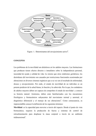 Figura 1. Determinantes del envejecimiento activo9
.
CONCEPTO
Los problemas de la movilidad son deletéreos en los adultos mayores. Las limitaciones
que producen tienen efectos directos e inmediatos sobre la independencia personal,
necesidad de ayuda y calidad de vida. Lo mismo que otros síndromes geriátricos, los
desórdenes del movimiento son causados por restricciones funcionales ocasionadas por
alteraciones en diversos sistemas orgánicos que a su vez son el resultado de enfermedad,
desuso y envejecimiento. Por ende, el estado de movilidad de un individuo es un
potente predictor de la salud futura, la función y la sobrevida. Por lo que, los cuidadores
de adultos mayores deben ser capaces de comprobar el estado de movilidad y conocer
su historia natural. Asimismo, deben estar familiarizados con los mecanismos
fisiológicos y biomecánicos subyacentes del movimiento normal y anormal, el
diagnóstico diferencial y el manejo de sus alteraciones7
. Como consecuencia, es
imprescindible conocer la definición de los siguientes términos:
Movilidad: es la capacidad para moverse a través del espacio. Desde el punto de vista
biomecánico, requiere la producción de fuerza y sistemas de control de
retroalimentación para desplazar la masa corporal a través de un ambiente
tridimensional7
.
Cultura
Sexo
Envejecimiento
activo
Determinantes
económicos
Sanidad y
servicios sociales
Determinantes
conductuales
Determinantes
personales
Entorno
físico
Determinantes
sociales
Cultura
Sexo
Envejecimiento
activo
Determinantes
económicos
Sanidad y
servicios sociales
Determinantes
conductuales
Determinantes
personales
Entorno
físico
Determinantes
sociales
 