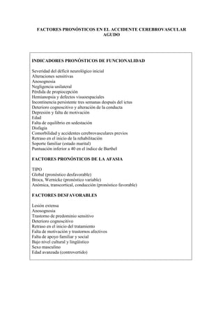 FACTORES PRONÓSTICOS EN EL ACCIDENTE CEREBROVASCULAR
AGUDO
INDICADORES PRONÓSTICOS DE FUNCIONALIDAD
Severidad del déficit neurológico inicial
Alteraciones sensitivas
Anosognosia
Negligencia unilateral
Pérdida de propiocepción
Hemianopsia y defectos visuoespaciales
Incontinencia persistente tres semanas después del ictus
Deterioro cognoscitivo y alteración de la conducta
Depresión y falta de motivación
Edad
Falta de equilibrio en sedestación
Disfagia
Comorbilidad y accidentes cerebrovasculares previos
Retraso en el inicio de la rehabilitación
Soporte familiar (estado marital)
Puntuación inferior a 40 en el índice de Barthel
FACTORES PRONÓSTICOS DE LA AFASIA
TIPO
Global (pronóstico desfavorable)
Broca, Wernicke (pronóstico variable)
Anómica, transcortical, conducción (pronóstico favorable)
FACTORES DESFAVORABLES
Lesión extensa
Anosognosia
Trastorno de predominio sensitivo
Deterioro cognoscitivo
Retraso en el inicio del tratamiento
Falta de motivación y trastornos afectivos
Falta de apoyo familiar y social
Bajo nivel cultural y lingüístico
Sexo masculino
Edad avanzada (controvertido)
 