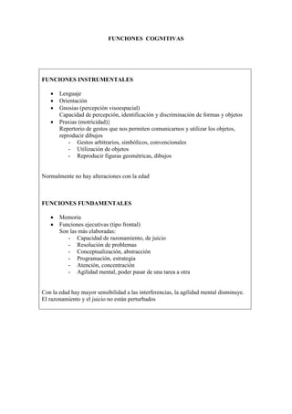 FUNCIONES COGNITIVAS
FUNCIONES INSTRUMENTALES
• Lenguaje
• Orientación
• Gnosias (percepción visoespacial)
Capacidad de percepción, identificación y discriminación de formas y objetos
• Praxias (motricidad)}
Repertorio de gestos que nos permiten comunicarnos y utilizar los objetos,
reproducir dibujos
- Gestos arbitrarios, simbólicos, convencionales
- Utilización de objetos
- Reproducir figuras geométricas, dibujos
Normalmente no hay alteraciones con la edad
FUNCIONES FUNDAMENTALES
• Memoria
• Funciones ejecutivas (tipo frontal)
Son las más elaboradas:
- Capacidad de razonamiento, de juicio
- Resolución de problemas
- Conceptualización, abstracción
- Programación, estrategia
- Atención, concentración
- Agilidad mental, poder pasar de una tarea a otra
Con la edad hay mayor sensibilidad a las interferencias, la agilidad mental disminuye.
El razonamiento y el juicio no están perturbados
 