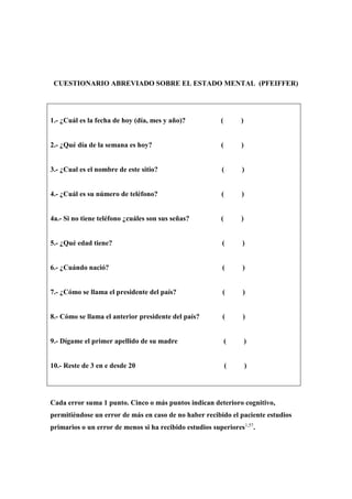 CUESTIONARIO ABREVIADO SOBRE EL ESTADO MENTAL (PFEIFFER)
1.- ¿Cuál es la fecha de hoy (día, mes y año)? ( )
2.- ¿Qué día de la semana es hoy? ( )
3.- ¿Cual es el nombre de este sitio? ( )
4.- ¿Cuál es su número de teléfono? ( )
4a.- Si no tiene teléfono ¿cuáles son sus señas? ( )
5.- ¿Qué edad tiene? ( )
6.- ¿Cuándo nació? ( )
7.- ¿Cómo se llama el presidente del país? ( )
8.- Cómo se llama el anterior presidente del país? ( )
9.- Dígame el primer apellido de su madre ( )
10.- Reste de 3 en e desde 20 ( )
Cada error suma 1 punto. Cinco o más puntos indican deterioro cognitivo,
permitiéndose un error de más en caso de no haber recibido el paciente estudios
primarios o un error de menos si ha recibido estudios superiores1,57
.
 