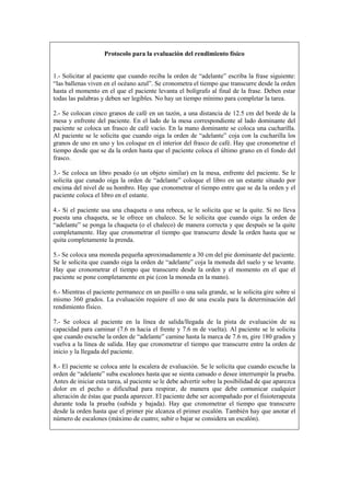 Protocolo para la evaluación del rendimiento físico
1.- Solicitar al paciente que cuando reciba la orden de “adelante” escriba la frase siguiente:
“las ballenas viven en el océano azul”. Se cronometra el tiempo que transcurre desde la orden
hasta el momento en el que el paciente levanta el bolígrafo al final de la frase. Deben estar
todas las palabras y deben ser legibles. No hay un tiempo mínimo para completar la tarea.
2.- Se colocan cinco granos de café en un tazón, a una distancia de 12.5 cm del borde de la
mesa y enfrente del paciente. En el lado de la mesa correspondiente al lado dominante del
paciente se coloca un frasco de café vacío. En la mano dominante se coloca una cucharilla.
Al paciente se le solicita que cuando oiga la orden de “adelante” coja con la cucharilla los
granos de uno en uno y los coloque en el interior del frasco de café. Hay que cronometrar el
tiempo desde que se da la orden hasta que el paciente coloca el último grano en el fondo del
frasco.
3.- Se coloca un libro pesado (o un objeto similar) en la mesa, enfrente del paciente. Se le
solicita que cunado oiga la orden de “adelante” coloque el libro en un estante situado por
encima del nivel de su hombro. Hay que cronometrar el tiempo entre que se da la orden y el
paciente coloca el libro en el estante.
4.- Si el paciente usa una chaqueta o una rebeca, se le solicita que se la quite. Si no lleva
puesta una chaqueta, se le ofrece un chaleco. Se le solicita que cuando oiga la orden de
“adelante” se ponga la chaqueta (o el chaleco) de manera correcta y que después se la quite
completamente. Hay que cronometrar el tiempo que transcurre desde la orden hasta que se
quita completamente la prenda.
5.- Se coloca una moneda pequeña aproximadamente a 30 cm del pie dominante del paciente.
Se le solicita que cuando oiga la orden de “adelante” coja la moneda del suelo y se levante.
Hay que cronometrar el tiempo que transcurre desde la orden y el momento en el que el
paciente se pone completamente en pie (con la moneda en la mano).
6.- Mientras el paciente permanece en un pasillo o una sala grande, se le solicita gire sobre sí
mismo 360 grados. La evaluación requiere el uso de una escala para la determinación del
rendimiento físico.
7.- Se coloca al paciente en la línea de salida/llegada de la pista de evaluación de su
capacidad para caminar (7.6 m hacia el frente y 7.6 m de vuelta). Al paciente se le solicita
que cuando escuche la orden de “adelante” camine hasta la marca de 7.6 m, gire 180 grados y
vuelva a la línea de salida. Hay que cronometrar el tiempo que transcurre entre la orden de
inicio y la llegada del paciente.
8.- El paciente se coloca ante la escalera de evaluación. Se le solicita que cuando escuche la
orden de “adelante” suba escalones hasta que se sienta cansado o desee interrumpir la prueba.
Antes de iniciar esta tarea, al paciente se le debe advertir sobre la posibilidad de que aparezca
dolor en el pecho o dificultad para respirar, de manera que debe comunicar cualquier
alteración de éstas que pueda aparecer. El paciente debe ser acompañado por el fisioterapeuta
durante toda la prueba (subida y bajada). Hay que cronometrar el tiempo que transcurre
desde la orden hasta que el primer pie alcanza el primer escalón. También hay que anotar el
número de escalones (máximo de cuatro; subir o bajar se considera un escalón).
 