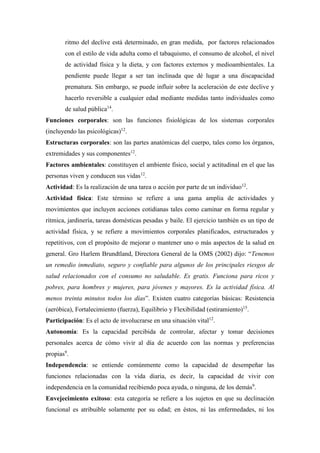 ritmo del declive está determinado, en gran medida, por factores relacionados
con el estilo de vida adulta como el tabaquismo, el consumo de alcohol, el nivel
de actividad física y la dieta, y con factores externos y medioambientales. La
pendiente puede llegar a ser tan inclinada que dé lugar a una discapacidad
prematura. Sin embargo, se puede influir sobre la aceleración de este declive y
hacerlo reversible a cualquier edad mediante medidas tanto individuales como
de salud pública14
.
Funciones corporales: son las funciones fisiológicas de los sistemas corporales
(incluyendo las psicológicas)12
.
Estructuras corporales: son las partes anatómicas del cuerpo, tales como los órganos,
extremidades y sus componentes12
.
Factores ambientales: constituyen el ambiente físico, social y actitudinal en el que las
personas viven y conducen sus vidas12
.
Actividad: Es la realización de una tarea o acción por parte de un individuo12
.
Actividad física: Este término se refiere a una gama amplia de actividades y
movimientos que incluyen acciones cotidianas tales como caminar en forma regular y
rítmica, jardinería, tareas domésticas pesadas y baile. El ejercicio también es un tipo de
actividad física, y se refiere a movimientos corporales planificados, estructurados y
repetitivos, con el propósito de mejorar o mantener uno o más aspectos de la salud en
general. Gro Harlem Brundtland, Directora General de la OMS (2002) dijo: “Tenemos
un remedio inmediato, seguro y confiable para algunos de los principales riesgos de
salud relacionados con el consumo no saludable. Es gratis. Funciona para ricos y
pobres, para hombres y mujeres, para jóvenes y mayores. Es la actividad física. Al
menos treinta minutos todos los días”. Existen cuatro categorías básicas: Resistencia
(aeróbica), Fortalecimiento (fuerza), Equilibrio y Flexibilidad (estiramiento)15
.
Participación: Es el acto de involucrarse en una situación vital12
.
Autonomía: Es la capacidad percibida de controlar, afectar y tomar decisiones
personales acerca de cómo vivir al día de acuerdo con las normas y preferencias
propias9
.
Independencia: se entiende comúnmente como la capacidad de desempeñar las
funciones relacionadas con la vida diaria, es decir, la capacidad de vivir con
independencia en la comunidad recibiendo poca ayuda, o ninguna, de los demás9
.
Envejecimiento exitoso: esta categoría se refiere a los sujetos en que su declinación
funcional es atribuible solamente por su edad; en éstos, ni las enfermedades, ni los
 