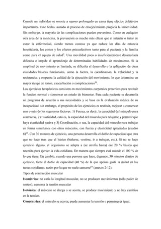 Cuando un individuo se somete a reposo prolongado en cama tiene efectos deletéreos
importantes. Este hecho, aunado al proceso de envejecimiento propicia la inmovilidad.
Sin embargo, la mayoría de las complicaciones pueden prevenirse. Como en cualquier
otra área de la medicina, la prevención es mucho más eficaz que el intentar o tratar de
curar la enfermedad, siendo menos costosa ya que reduce los días de estancia
hospitalaria, los costes y los efectos psicoafectivos tanto para el paciente y la familia
como para el equipo de salud5
. Una movilidad poco o insuficientemente desarrollada
dificulta o impide el aprendizaje de determinadas habilidades de movimiento. Si la
amplitud de movimiento es limitada, se dificulta el desarrollo o la aplicación de otras
cualidades básicas funcionales, como la fuerza, la coordinación, la velocidad y la
resistencia, y empeora la calidad de la ejecución del movimiento, lo que determina un
mayor riesgo de lesión, exacerbación o complicaciones50
.
Los ejercicios terapéuticos consisten en movimientos corporales prescritos para restituir
la función normal o conservar un estado de bienestar. Para cada paciente se desarrolla
un programa de acuerdo a sus necesidades y se basa en la evaluación médica de su
incapacidad; sin embargo, el propósito de los ejercicios es restituir, mejorar o conservar
uno o más de los siguientes factores: 1) Fuerza, es decir, la capacidad del músculo para
contraerse, 2) Elasticidad, esto es, la capacidad del músculo para relajarse y permitir que
haya elasticidad pasiva y 3) Coordinación, o sea, la capacidad del músculo para trabajar
en forma simultánea con otros músculos, con fuerza y elasticidad apropiadas (cuadro
6)63
. Con 30 minutos de ejercicio, una persona desarrolla el doble de capacidad que otra
que no hace mas que el básico (bañarse, vestirse, ir a trabajar, etc.). Si no se hace
ejercicio alguno, el organismo se adapta a (se atrofia hasta) ese 20 % básico que
necesita para ejercer la vida cotidiana. De manera que siempre está usando el 100 % de
lo que tiene. En cambio, cuando una persona que hace, digamos, 30 minutos diarios de
ejercicio, tiene el doble de capacidad (40 %) de la que apenas gasta la mitad en las
tareas cotidianas, razón por la que no suele cansarse65
(anexos 2-12).
Tipos de contracción muscular
Isométrica: no varía la longitud muscular, no se producen movimientos (sólo poder de
sostén); aumenta la tensión muscular
Isotónica: el músculo se alarga o se acorta, se produce movimiento y no hay cambios
en la tensión.
Concéntrica: el músculo se acorta; puede aumentar la tensión o permanecer igual.
 