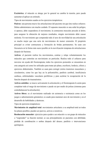 Excéntrica: el músculo se alarga; por lo general no cambia la tensión, pero puede
aumentar al aplicar un estímulo.
Tipos de movimientos usados en los ejercicios terapéuticos:
Pasivos: una persona mueve las articulaciones del paciente sin que éste realice esfuerzo.
Deben administrarse con mucho cuidado. El espasmo muscular es una señal de peligro;
si aparece, debe suspenderse el movimiento; la contractura muscular precede al dolor;
para asegurar la obtención de mejores resultados, ningún movimiento debe causar
molestia. Un movimiento que comprenda todo el arco de movilidad de una articulación
es mucho mejor que una serie de movimientos de menor extensión. El propósito
principal es evitar contracturas y formación de bridas permanentes. Se usan con
frecuencia en la forma más suave posible en la movilización temprana de articulaciones
después de fracturas.
Activos: el paciente realiza los movimientos, contrae y relaja voluntariamente los
músculos que controlan un movimiento en particular. Realiza todo el esfuerzo para
moverse sin ayuda del fisioterapeuta; todos los ejercicios posturales se encuentran en
esta categoría así como los utilizados para tratar pie plano, escoliosis, lordosis, cifosis y
ejercicios abdominales. También se usan para corregir ciertos trastornos musculares y
circulatorios, como los que hay en la poliomielitis, parálisis cerebral, insuficiencia
cardiaca, enfermedades vasculares periféricas y para acelerar la recuperación de la
función después de traumatismos.
Activos asistidos: se mueve activamente la articulación y el fisioterapeuta lo asiste para
completar todo el rango de movimiento o puede ser por medio de poleas (sistemas para
contrabalancear la articulación).
Activos libres: es el movimiento realizado sin asistencia o resistencia como en los
juegos o adiestramiento gimnástico; es usado para mantener arco de movimiento y en el
desarrollo de habilidades y destrezas.
Tipos de ejercicios terapéuticos:
Movimientos de amplitud total: movimientos articulares a su amplitud total en todos
los planos posibles; pueden ser pasivos, activos o resistivos.
Reeducación muscular: ejercicios para ayudar a un músculo o a un grupo de músculos
a “reaprender” su función normal, se usa principalmente en pacientes con debilidad,
pérdida de coordinación o ambas después del desuso, parálisis e intervenciones
quirúrgicas.
 