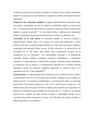 El objetivo principal será reintegrar al anciano a su núcleo social y familiar, tratando de
preservar su autonomía y funcionalidad. Las siguientes medidas contribuyen de manera
importante5
:
Después de una valoración completa, el equipo multidisciplinario elaborará un plan
de cuidados, marcándose una serie de objetivos modificables según la evolución del
caso 24
. En primer término, debe tratar de corregirse la causa que originó la inmovilidad,
siempre y cuando sea posible 5,6
. La intervención eficaz y oportuna entre tratamiento
médico y fisioterapia, determinará los beneficios en la salud y la calidad de vida.
Actividades de la vida diaria: la autonomía también se fomenta evitando la
sobreprotección dejando hacer a los ancianos sus tareas (más lentamente y menos
perfectas, pero que no generan ningún problema) y, sobre todo, sin dar por sentada su
incapacidad para aprender hábitos nuevos. Se debe estimular a la realización de las
actividades de la vida diaria, tanto básica como instrumental, siempre con la
colaboración de los familiares26
. Las enfermedades asociadas a la hipodinamia
(obesidad, diabetes mellitas, cardiopatía isquémica, dislipidemias e hipertensión
arterial) se ven agravadas por el sedentarismo y pueden controlarse mejor combinando
la medicación con el ejercicio. El entrenamiento adecuado de los adultos mayores
deportistas mejora las funciones esenciales demorando el deterioro físico y la
dependencia de 10 a 15 años (Shepard)66,67
.
Cardiovascular: el entrenamiento para la resistencia en los adultos mayores conlleva
un aumento del 10 al 30 % en la función cardiovascular, semejante al que se observa en
adultos jóvenes15
. En pacientes hospitalizados, la actividad física debe ser controlada
manteniendo la frecuencia cardiaca en < 60 % de la máxima para su edad (p.e., 160
latidos/minuto para personas de 60 años de edad); para pacientes con recuperación en
domicilio, la frecuencia cardiaca deberá ser de menos del 70 % (cuadro 7). En algunas
personas (p.e., aquellas con falla cardiaca, arritmias o enfermedad valvular) aun la
actividad ligera puede incrementar el riesgo. Los individuos con angina inestable no
deberán ejercitarse en su totalidad 19
.
 