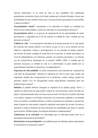 factores ambientales, ni un estilo de vida no muy saludables, han complicado
grandemente su deterioro físico ni de salud; además por su diseño biológico, tienen más
posibilidades de otros cambios futuros por el envejecimiento que pueden ser prevenibles
y hasta reversibles16
.
Envejecimiento “usual”: corresponde a los individuos en donde se combinan los
efectos de las enfermedades y estilos de vida sobre el envejecimiento intrínseco16
.
Envejecimiento activo: es el proceso de optimización de las oportunidades de salud,
participación y seguridad con el fin de mejorar la calidad de vida a medida que las
personas envejecen9
.
Calidad de vida: “es la percepción individual de la propia posición en la vida dentro
del contexto del sistema cultural y de valores en que se vive y en la relación con sus
objetivos, esperanzas, normas y preocupaciones. Es un concepto de amplio espectro,
que incluye de forma compleja la salud física de la persona, su estado psicológico, su
nivel de independencia, sus relaciones sociales, sus creencias personales y su relación
con las características destacadas de su entorno” (OMS, 1994). A medida que las
personas envejecen, su calidad de vida se ve determinada en gran medida por su
capacidad para mantener la autonomía y la independencia9
.
Esperanza de vida saludable: se utiliza comúnmente como sinónimo de “esperanza de
vida libre de discapacidad”. Mientras la esperanza de vida al nacer sigue siendo una
importante medida del envejecimiento de la población, cuánto tiempo pueden las
personas esperar vivir sin discapacidad resulta especialmente importante para una
población que envejece9
.
Holístico: la palabra holístico (integral) es originaria de la palabra griega “holos” y
significa la observación de algo desde el punto de vista funcional a partir de todas sus
partes e interrelacionarlas unas con otras como un todo. Se trata de un modelo funcional
y no estático, integral y no dividido, incluyente y no excluyente, ampliado y no limitado,
total y no aislado. La palabra holística se refiere al principio de considerar a una persona
desde el punto de vista mental, corporal y espiritual como partes de un todo. Su meta es
mantener la salud y bienestar del todo utilizando las modalidades que mejor se ajusten
para tal efecto. Palabra ligada a la medicina alternativa complementaria17
.
Limitaciones en la actividad: son dificultades que un individuo puede tener en el
desempeño/realización de actividades12
.
Restricciones en la participación: son problemas que un individuo puede experimentar
al involucrarse en situaciones vitales12
.
 