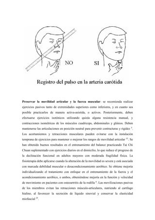 Preservar la movilidad articular y la fuerza muscular: se recomienda realizar
ejercicios pasivos tanto de extremidades superiores como inferiores, y en cuanto sea
posible practicarlos de manera activa-asistida, o activos. Posteriormente, deben
efectuarse ejercicios isotónicos utilizando quizás alguna resistencia manual, y
contracciones isométricas de los músculos cuadriceps, abdominales y glúteos. Deben
mantenerse las articulaciones en posición neutral para prevenir contracturas y rigidez 5
.
Los acortamientos y retracciones musculares pueden evitarse con la instalación
temprana de ejercicios para mantener o mejorar los rangos de movilidad articular 33
. Se
han obtenido buenos resultados en el entrenamiento del balance practicando Tai Chi
Chuan suplementado con ejercicios diarios en el domicilio, lo que reduce el progreso de
la declinación funcional en adultos mayores con moderada fragilidad física. La
fisioterapia debe aplicarse cuando la alteración de la movilidad es severa y está asociada
con marcada debilidad muscular o desacondicionamiento aeróbico. Se obtiene mejoría
individualizando el tratamiento con enfoque en el entrenamiento de la fuerza y el
acondicionamiento aeróbico, o ambos, obteniéndose mejoría en la función y velocidad
de movimiento en pacientes con osteoartritis de la rodilla 6
. Las movilizaciones pasivas
de los miembros evitan las retracciones músculo-articulares, nutriendo al cartílago
hialino, al favorecer la secreción de líquido sinovial y conservar la elasticidad
miofascial 25
.
 