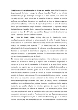 Medidas para evitar la formación de úlceras por presión: la movilización o cambio
de postura cada dos horas y proteger las salientes óseas. Las “donas” no son del todo
recomendables ya que disminuyen el riego de la zona afectada. Las camas con
colchones de aire o agua, con el fin de distribuir el peso del paciente de manera
uniforme son una buena alternativa; pero cuando no se tienen al alcance se pueden
utilizar saleas de borrego o colchones de espuma de poliuretano en forma de cartón de
huevo, que son más baratos, aunque con menor efecto protector. Es importante corregir
las incontinencias (urinarias, fecales o ambas). Por otra parte, si el proceso ulceroso se
encuentra en etapa III o IV, habrá que considerar el riesgo-beneficio de colocar sonda
uretral a derivación continua con bolsa colectora5
.
Para evitar la éstasis venosa: realizar ejercicios de dorsiflexión plantar,
movilizaciones contra resistencia en la flexo-extensión de tobillo, el vendaje elástico o
medias elásticas en los miembros inferiores son útiles para mejorar el retorno venoso y
prevenir las complicaciones arteriales 5,25
. De manera individual, se valorará la
administración de heparina (compuestos de bajo peso molecular) a dosis profiláctica.
También se recomienda la deambulación temprana5
. Es indispensable instituir un
programa de caminata, ya que mejora la resistencia y la calidad de vida en pacientes con
osteoartritis y enfermedad vascular periférica6
.
En caso de ictus: las medidas posturales dirigidas a evitar contracturas, la decisión
sobre el uso de sondas o pañales y su impacto sobre la movilidad del paciente, el
empleo de técnicas para la recuperación de la disfagia y la detección de falta de
motivación son aspectos que van a determinar en gran medida la intensidad de la
inmovilidad residual24
. De forma global, un 20 % de las camas en los hospitales
generales están ocupadas por víctimas de ictus y el 50 % de los supervivientes tiene una
estancia de al menos cuatro semanas. Si el paciente está clínicamente estable y presenta
buen nivel de conciencia conviene comenzar en las primeras 24-48 horas con
movilizaciones pasivas y activas en la cama, control de cabeza y tronco, y levantarlos a
un sillón si no existe hipotensión ortostática. Requieren especial atención las posturas
incorrectas que pueden adoptar los miembros parésicos (el superior tenderá a
permanecer en flexión y el inferior en extensión). Los movimientos pasivos deben
realizarse completando el rango de movilidad articular, para más adelante dar paso a los
movimientos autopasivos y activos. Asimismo, conviene que el paciente permanezca
situado con el lado parésico dirigido al centro de la habitación y que se le estimule
desde el lado afectado. Las actividades básicas e instrumentales de la vida diaria deben
 