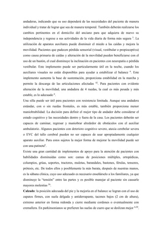 andaderas, indicando que su uso dependerá de las necesidades del paciente de manera
individual y tratar de lograr que sea de manera temporal. También deberán realizarse los
cambios pertinentes en el domicilio del anciano para que adquiera de nuevo su
independencia y regrese a sus actividades de la vida diaria de forma más segura 5
. La
utilización de aparatos auxiliares puede disminuir el miedo a las caídas y mejora la
movilidad. Pacientes que padecen pérdida sensorial (visual, vestibular o propioceptiva)
como causa primaria de caídas y alteración de la movilidad pueden beneficiarse con el
uso de un bastón, el cual disminuye la inclinación en pacientes con neuropatía o pérdida
vestibular. Este implemento puede ser particularmente útil en la noche, cuando los
auxiliares visuales no están disponibles para ayudar a estabilizar el balance 6
. Este
implemento aumenta la base de sustentación, proporciona estabilidad en la marcha y
permite la descarga de las articulaciones afectadas 42
. Para pacientes con evidente
alteración de la movilidad, una andadera de 4 ruedas, la cual es más pesada y más
estable, es lo adecuado 6
.
Una silla puede ser útil para pacientes con resistencia limitada. Aunque una andadera
estándar, con o sin ruedas frontales, es más estable, también proporciona menor
maniobrabilidad. La decisión para definir el mejor tipo de andador debe considerar el
estado cognitivo y las necesidades dentro y fuera de la casa. Los pacientes deberán ser
capaces de caminar, regresar y maniobrar alrededor de obstáculos con el auxiliar
ambulatorio. Algunos pacientes con deterioro cognitivo severo, ataxia cerebelar severa
o EVC del tallo cerebral pueden no ser capaces de usar apropiadamente cualquier
aparato auxiliar. Para estos sujetos la mejor forma de mejorar la movilidad puede ser
con una patineta6
.
Existe una gran cantidad de implementos de apoyo para la atención de pacientes con
habilidades disminuidas como son: camas de posiciones múltiples, ortopédicas,
columpios, grúas, soportes, tractores, muletas, barandales, bastones, férulas, tensores,
prótesis, etc. De todos ellos y posiblemente la más barata, después de nuestras manos,
es la sábana clínica, cuyo uso adecuado es necesario enseñárselo a los familiares, ya que
disminuye la “tensión” entre las partes y es posible manejar al paciente sin causarle
mayores molestias 56
.
Calzado: la posición adecuada del pie y la mejoría en el balance se logran con el uso de
zapatos firmes, con suela delgada y antiderrapante, tacones bajos (2 cm de altura),
extremo anterior en forma redonda y cierre mediante cordones o eventualmente con
cremallera. En parkinsonianos se prefieren las suelas de cuero que se deslizan mejor 6,20
.
 