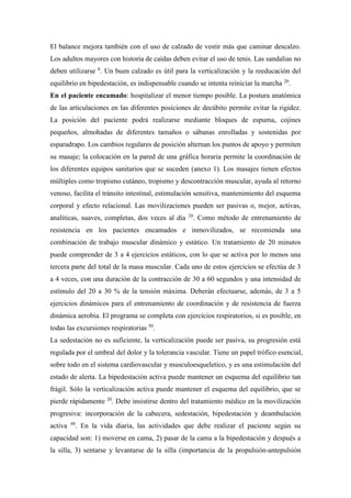 El balance mejora también con el uso de calzado de vestir más que caminar descalzo.
Los adultos mayores con historia de caídas deben evitar el uso de tenis. Las sandalias no
deben utilizarse 6
. Un buen calzado es útil para la verticalización y la reeducación del
equilibrio en bipedestación, es indispensable cuando se intenta reiniciar la marcha 20
.
En el paciente encamado: hospitalizar el menor tiempo posible. La postura anatómica
de las articulaciones en las diferentes posiciones de decúbito permite evitar la rigidez.
La posición del paciente podrá realizarse mediante bloques de espuma, cojines
pequeños, almohadas de diferentes tamaños o sábanas enrolladas y sostenidas por
esparadrapo. Los cambios regulares de posición alternan los puntos de apoyo y permiten
su masaje; la colocación en la pared de una gráfica horaria permite la coordinación de
los diferentes equipos sanitarios que se suceden (anexo 1). Los masajes tienen efectos
múltiples como tropismo cutáneo, tropismo y descontracción muscular, ayuda al retorno
venoso, facilita el tránsito intestinal, estimulación sensitiva, mantenimiento del esquema
corporal y efecto relacional. Las movilizaciones pueden ser pasivas o, mejor, activas,
analíticas, suaves, completas, dos veces al día 20
. Como método de entrenamiento de
resistencia en los pacientes encamados e inmovilizados, se recomienda una
combinación de trabajo muscular dinámico y estático. Un tratamiento de 20 minutos
puede comprender de 3 a 4 ejercicios estáticos, con lo que se activa por lo menos una
tercera parte del total de la masa muscular. Cada uno de estos ejercicios se efectúa de 3
a 4 veces, con una duración de la contracción de 30 a 60 segundos y una intensidad de
estímulo del 20 a 30 % de la tensión máxima. Deberán efectuarse, además, de 3 a 5
ejercicios dinámicos para el entrenamiento de coordinación y de resistencia de fuerza
dinámica aerobia. El programa se completa con ejercicios respiratorios, si es posible, en
todas las excursiones respiratorias 50
.
La sedestación no es suficiente, la verticalización puede ser pasiva, su progresión está
regulada por el umbral del dolor y la tolerancia vascular. Tiene un papel trófico esencial,
sobre todo en el sistema cardiovascular y musculoesqueletico, y es una estimulación del
estado de alerta. La bipedestación activa puede mantener un esquema del equilibrio tan
frágil. Sólo la verticalización activa puede mantener el esquema del equilibrio, que se
pierde rápidamente 20
. Debe insistirse dentro del tratamiento médico en la movilización
progresiva: incorporación de la cabecera, sedestación, bipedestación y deambulación
activa 48
. En la vida diaria, las actividades que debe realizar el paciente según su
capacidad son: 1) moverse en cama, 2) pasar de la cama a la bipedestación y después a
la silla, 3) sentarse y levantarse de la silla (importancia de la propulsión-antepulsión
 