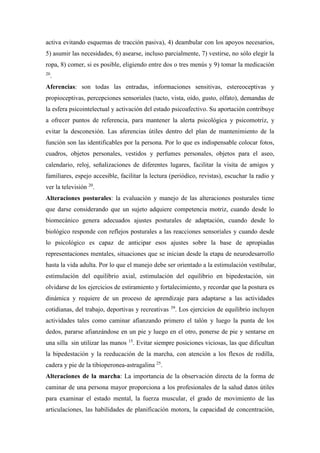 activa evitando esquemas de tracción pasiva), 4) deambular con los apoyos necesarios,
5) asumir las necesidades, 6) asearse, incluso parcialmente, 7) vestirse, no sólo elegir la
ropa, 8) comer, si es posible, eligiendo entre dos o tres menús y 9) tomar la medicación
20
.
Aferencias: son todas las entradas, informaciones sensitivas, estereoceptivas y
propioceptivas, percepciones sensoriales (tacto, vista, oído, gusto, olfato), demandas de
la esfera psicointelectual y activación del estado psicoafectivo. Su aportación contribuye
a ofrecer puntos de referencia, para mantener la alerta psicológica y psicomotríz, y
evitar la desconexión. Las aferencias útiles dentro del plan de mantenimiento de la
función son las identificables por la persona. Por lo que es indispensable colocar fotos,
cuadros, objetos personales, vestidos y perfumes personales, objetos para el aseo,
calendario, reloj, señalizaciones de diferentes lugares, facilitar la visita de amigos y
familiares, espejo accesible, facilitar la lectura (periódico, revistas), escuchar la radio y
ver la televisión 20
.
Alteraciones posturales: la evaluación y manejo de las alteraciones posturales tiene
que darse considerando que un sujeto adquiere competencia motriz, cuando desde lo
biomecánico genera adecuados ajustes posturales de adaptación, cuando desde lo
biológico responde con reflejos posturales a las reacciones sensoriales y cuando desde
lo psicológico es capaz de anticipar esos ajustes sobre la base de apropiadas
representaciones mentales, situaciones que se inician desde la etapa de neurodesarrollo
hasta la vida adulta. Por lo que el manejo debe ser orientado a la estimulación vestibular,
estimulación del equilibrio axial, estimulación del equilibrio en bipedestación, sin
olvidarse de los ejercicios de estiramiento y fortalecimiento, y recordar que la postura es
dinámica y requiere de un proceso de aprendizaje para adaptarse a las actividades
cotidianas, del trabajo, deportivas y recreativas 39
. Los ejercicios de equilibrio incluyen
actividades tales como caminar afianzando primero el talón y luego la punta de los
dedos, pararse afianzándose en un pie y luego en el otro, ponerse de pie y sentarse en
una silla sin utilizar las manos 15
. Evitar siempre posiciones viciosas, las que dificultan
la bipedestación y la reeducación de la marcha, con atención a los flexos de rodilla,
cadera y pie de la tibioperonea-astragalina 25
.
Alteraciones de la marcha: La importancia de la observación directa de la forma de
caminar de una persona mayor proporciona a los profesionales de la salud datos útiles
para examinar el estado mental, la fuerza muscular, el grado de movimiento de las
articulaciones, las habilidades de planificación motora, la capacidad de concentración,
 