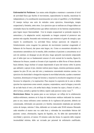 Enfermedad de Parkinson: Las metas están dirigidas a mantener o aumentar el nivel
de actividad física que facilite el movimiento, especialmente la marcha, maximizar la
independencia y la coordinación neuromuscular así como el equilibrio y la flexibilidad.
El manejo incluye una serie de métodos como ejercicios, kinesiología, terapia
ocupacional y foniatría, entre otros. Los ejercicios que se realizan en el hogar deben ser
orientados hacia las modificaciones que deben realizarse en las barreras arquitectónicas
para lograr mayor funcionalidad. Con la terapia ocupacional se pretende mejorar la
autoestima y la adaptación social, mejorando su imagen corporal al promover una
postura más erguida, buscando más resistencia, que minimice el gasto de energía y que
mejore la coordinación. La actividad física incluye ejercicios de relajación y
fortalecimiento como exagerar los patrones de movimiento (caminar exagerando el
balanceo de los brazos), dar pasos más largos, etc. Como se encuentran afectados los
mecanismos automáticos de la marcha, debe enseñarse al paciente a concentrarse en el
acto de caminar, en despegar un pie del piso, luego apoyarlo nuevamente empezando
por el talón (por eso es fundamental conocer el ciclo normal de la marcha, figura 6),
balancear los brazos, cuando se levante el pie izquierdo se debe llevar el brazo derecho
hacia delante, luego inclinar el cuerpo depositando el peso del mismo sobre la pierna
que adelantó y apoyar el pie, intentar realizar pasos largos, mientras permanece parado,
separar los pies 20 cm, uno del otro y mantenerse concentrado mientras camina. Los
ejercicios de elasticidad o elongación mejoran la movilidad articular, ayudan a mantener
la postura, disminuyen el riesgo de lesiones y mejoran la circulación sanguínea (el yoga
favorece la relajación y la respiración). Para mejorar la expresión de la cara se deben
ejercitar las expresiones como sonreír, enojarse, sorprenderse, sacar la lengua y moverla
de un lado hacia el otro y de arriba hacia abajo, levantar las cejas y fruncir el ceño, y
abrir la boca, cerrarla y apretar los labios; repetir cada ejercicio varias veces 70
.
Restricciones físicas: las pautas para su uso incluyen: ser reflejo de la colaboración
médico-enfermera, anotarse en la hoja de indicaciones médicas indicando las razones
para su uso, nunca utilizarse como sustituto de la vigilancia del paciente, debería ser
consensuada, informada con paciente y/o familia; únicamente empleada por periodos
cortos de tiempo, máximo 3 días, debiendo ser revisada cada 30-60 minutos liberando
cada miembro al menos una vez cada hora y valoradas las necesidades básicas del
paciente: comer, eliminación, ingesta de líquidos, etc. Se debe dar oportunidad de
movilidad y ejercicio, al menos 10 minutos cada dos horas; la sujeción debe originar
incomodidad mínima, debe ser revisada por personal de enfermería cualificado,
 