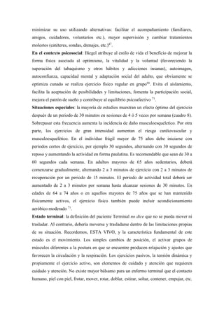 minimizar su uso utilizando alternativas: facilitar el acompañamiento (familiares,
amigos, cuidadores, voluntarios etc.), mayor supervisión y cambiar tratamientos
molestos (catéteres, sondas, drenajes, etc.)47
.
En el contexto psicosocial: Biegel atribuye al estilo de vida el beneficio de mejorar la
forma física asociada al optimismo, la vitalidad y la voluntad (favoreciendo la
superación del tabaquismo y otros hábitos y adicciones insanas), autoimagen,
autoconfianza, capacidad mental y adaptación social del adulto, que obviamente se
optimiza cunado se realiza ejercicio físico regular en grupo66
. Evita el aislamiento,
facilita la aceptación de posibilidades y limitaciones, fomenta la participación social,
mejora el patrón de sueño y contribuye al equilibrio psicoafectivo 71
.
Situaciones especiales: la mayoría de estudios muestran un efecto óptimo del ejercicio
después de un periodo de 30 minutos en sesiones de 4 ó 5 veces por semana (cuadro 8).
Sobrepasar esta frecuencia aumenta la incidencia de daño musculoesqueletico. Por otra
parte, los ejercicios de gran intensidad aumentan el riesgo cardiovascular y
musculoesquelético. En el individuo frágil mayor de 75 años debe iniciarse con
periodos cortos de ejercicio, por ejemplo 30 segundos, alternando con 30 segundos de
reposo y aumentando la actividad en forma paulatina. Es recomendable que sean de 30 a
60 segundos cada semana. En adultos mayores de 65 años sedentarios, deberá
comenzarse gradualmente, alternando 2 a 3 minutos de ejercicio con 2 a 3 minutos de
recuperación por un periodo de 15 minutos. El periodo de actividad total deberá ser
aumentado de 2 a 3 minutos por semana hasta alcanzar sesiones de 30 minutos. En
edades de 64 a 74 años o en aquellos mayores de 75 años que se han mantenido
físicamente activos, el ejercicio físico también puede incluir acondicionamiento
aeróbico moderado 71
.
Estado terminal: la definición del paciente Terminal no dice que no se pueda mover ni
trasladar. Al contrario, debería moverse y trasladarse dentro de las limitaciones propias
de su situación. Recordemos, ESTA VIVO, y la característica fundamental de este
estado es el movimiento. Los simples cambios de posición, el activar grupos de
músculos diferentes a la postura en que se encuentre producen relajación y ajustes que
favorecen la circulación y la respiración. Los ejercicios pasivos, la tensión dinámica y
propiamente el ejercicio activo, son elementos de cuidado y atención que requieren
cuidado y atención. No existe mayor bálsamo para un enfermo terminal que el contacto
humano, piel con piel, frotar, mover, rotar, doblar, estirar, soltar, contener, empujar, etc.
 