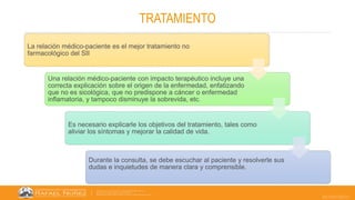 22/05/2023
TRATAMIENTO
La relación médico-paciente es el mejor tratamiento no
farmacológico del SII
Una relación médico-paciente con impacto terapéutico incluye una
correcta explicación sobre el origen de la enfermedad, enfatizando
que no es sicológica, que no predispone a cáncer o enfermedad
inflamatoria, y tampoco disminuye la sobrevida, etc.
Es necesario explicarle los objetivos del tratamiento, tales como
aliviar los síntomas y mejorar la calidad de vida.
Durante la consulta, se debe escuchar al paciente y resolverle sus
dudas e inquietudes de manera clara y comprensible.
 