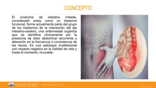 22/05/2023
CONCEPTO
El síndrome de intestino irritable,
considerado antes como un trastorno
funcional, forma actualmente parte del grupo
de los trastornos de la interacción del eje
intestino-cerebro, una enfermedad orgánica
que se identifica clínicamente por la
presencia de dolor abdominal recurrente y
alteración en la frecuencia o consistencia de
las heces. Es una patología multifactorial
con impacto negativo en la calidad de vida y
hasta el momento, incurable.
 