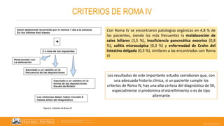 22/05/2023
CRITERIOS DE ROMA IV
Con Roma IV se encontraron patologías orgánicas en 4,8 % de
los pacientes, siendo las más frecuentes la malabsorción de
sales biliares (3,5 %), insuficiencia pancreática exocrina (0,8
%), colitis microscópica (0,3 %) y enfermedad de Crohn del
intestino delgado (0,3 %), similares a las encontradas con Roma
III
Los resultados de este importante estudio corroboran que, con
una adecuada historia clínica, si un paciente cumple los
criterios de Roma IV, hay una alta certeza del diagnóstico de SII,
especialmente si predomina el estreñimiento o es de tipo
alternante
 