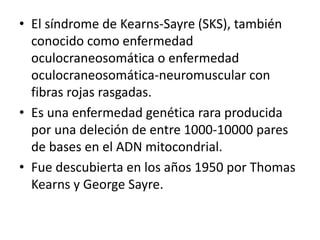 • El síndrome de Kearns-Sayre (SKS), también
conocido como enfermedad
oculocraneosomática o enfermedad
oculocraneosomática-neuromuscular con
fibras rojas rasgadas.
• Es una enfermedad genética rara producida
por una deleción de entre 1000-10000 pares
de bases en el ADN mitocondrial.
• Fue descubierta en los años 1950 por Thomas
Kearns y George Sayre.
 