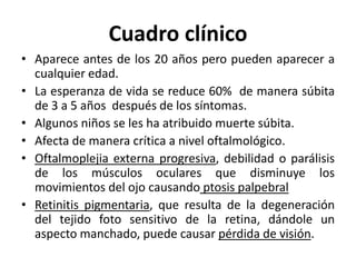 Cuadro clínico
• Aparece antes de los 20 años pero pueden aparecer a
cualquier edad.
• La esperanza de vida se reduce 60% de manera súbita
de 3 a 5 años después de los síntomas.
• Algunos niños se les ha atribuido muerte súbita.
• Afecta de manera crítica a nivel oftalmológico.
• Oftalmoplejia externa progresiva, debilidad o parálisis
de los músculos oculares que disminuye los
movimientos del ojo causando ptosis palpebral
• Retinitis pigmentaria, que resulta de la degeneración
del tejido foto sensitivo de la retina, dándole un
aspecto manchado, puede causar pérdida de visión.
 