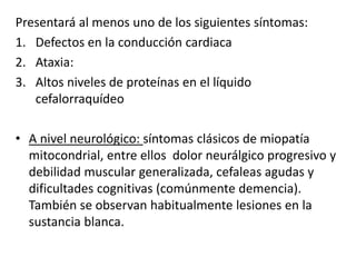 Presentará al menos uno de los siguientes síntomas:
1. Defectos en la conducción cardiaca
2. Ataxia:
3. Altos niveles de proteínas en el líquido
cefalorraquídeo
• A nivel neurológico: síntomas clásicos de miopatía
mitocondrial, entre ellos dolor neurálgico progresivo y
debilidad muscular generalizada, cefaleas agudas y
dificultades cognitivas (comúnmente demencia).
También se observan habitualmente lesiones en la
sustancia blanca.
 