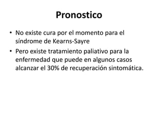 Pronostico
• No existe cura por el momento para el
síndrome de Kearns-Sayre
• Pero existe tratamiento paliativo para la
enfermedad que puede en algunos casos
alcanzar el 30% de recuperación sintomática.
 