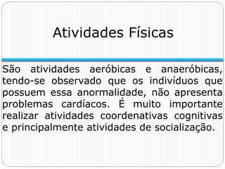 Atividades Físicas
São atividades aeróbicas e anaeróbicas,
tendo-se observado que os indivíduos que
possuem essa anormalidade, não apresenta
problemas cardíacos. É muito importante
realizar atividades coordenativas cognitivas
e principalmente atividades de socialização.
 
