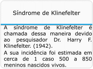 Síndrome de Klinefelter
A síndrome de Klinefelter é
chamada dessa maneira devido
ao pesquisador Dr. Harry F.
Klinefelter. (1942).
A sua incidência foi estimada em
cerca de 1 caso 500 a 850
meninos nascidos vivos.
 