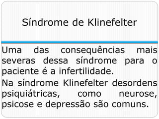 Uma das consequências mais
severas dessa síndrome para o
paciente é a infertilidade.
Na síndrome Klinefelter desordens
psiquiátricas, como neurose,
psicose e depressão são comuns.
Síndrome de Klinefelter
 