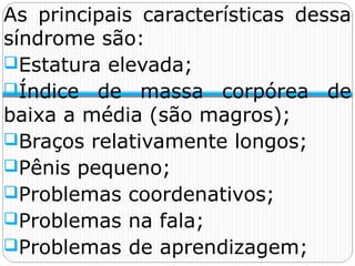 As principais características dessa
síndrome são:
Estatura elevada;
Índice de massa corpórea de
baixa a média (são magros);
Braços relativamente longos;
Pênis pequeno;
Problemas coordenativos;
Problemas na fala;
Problemas de aprendizagem;
 