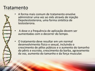 Tratamento
• A forma mais comum de tratamento envolve
administrar uma vez ao mês através de injeção
Depotestosterona, uma forma sintética de
testosterona.
• A dose e a frequência de aplicação devem ser
aumentadas com o decorrer do tempo.
• O tratamento deve resultar em um normal
desenvolvimento físico e sexual, incluindo o
crescimento de pêlos púbicos e o aumento do tamanho
do pênis e escroto, crescimento da barba, agravamento
da voz, aumento do tamanho e da força muscular.
 