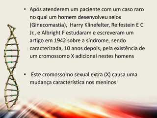 • Após atenderem um paciente com um caso raro
no qual um homem desenvolveu seios
(Ginecomastia), Harry Klinefelter, Reifestein E C
Jr., e Albright F estudaram e escreveram um
artigo em 1942 sobre a síndrome, sendo
caracterizada, 10 anos depois, pela existência de
um cromossomo X adicional nestes homens
• Este cromossomo sexual extra (X) causa uma
mudança característica nos meninos
 