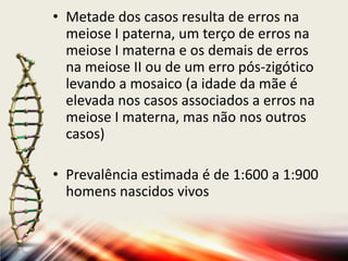 • Metade dos casos resulta de erros na
meiose I paterna, um terço de erros na
meiose I materna e os demais de erros
na meiose II ou de um erro pós-zigótico
levando a mosaico (a idade da mãe é
elevada nos casos associados a erros na
meiose I materna, mas não nos outros
casos)
• Prevalência estimada é de 1:600 a 1:900
homens nascidos vivos
 