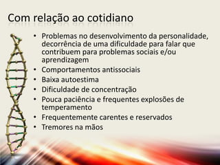Com relação ao cotidiano
• Problemas no desenvolvimento da personalidade,
decorrência de uma dificuldade para falar que
contribuem para problemas sociais e/ou
aprendizagem
• Comportamentos antissociais
• Baixa autoestima
• Dificuldade de concentração
• Pouca paciência e frequentes explosões de
temperamento
• Frequentemente carentes e reservados
• Tremores na mãos
 