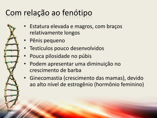 Com relação ao fenótipo
• Estatura elevada e magros, com braços
relativamente longos
• Pênis pequeno
• Testículos pouco desenvolvidos
• Pouca pilosidade no púbis
• Podem apresentar uma diminuição no
crescimento de barba
• Ginecomastia (crescimento das mamas), devido
ao alto nível de estrogênio (hormônio feminino)
 